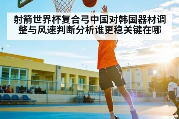 射箭世界杯复合弓中国对韩国器材调整与风速判断分析谁更稳关键在哪