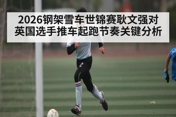 2026钢架雪车世锦赛耿文强对英国选手推车起跑节奏关键分析