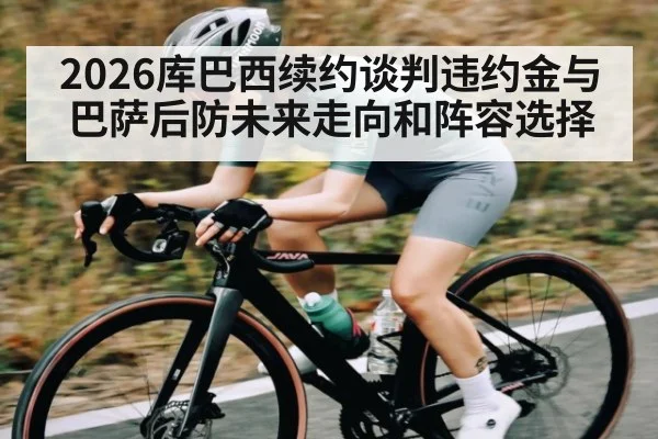 2026库巴西续约谈判违约金与巴萨后防未来走向和阵容选择